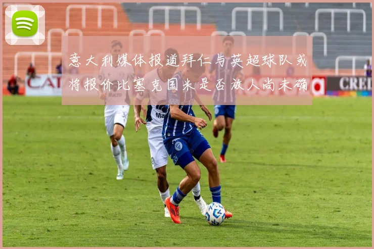 意大利媒体报道拜仁与英超球队或将报价比塞克国米是否放人尚未确定
