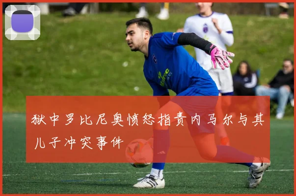 狱中罗比尼奥愤怒指责内马尔与其儿子冲突事件