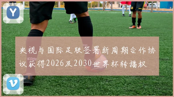 央视与国际足联签署新周期合作协议获得2026及2030世界杯转播权