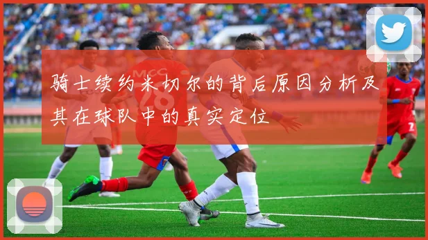 骑士续约米切尔的背后原因分析及其在球队中的真实定位