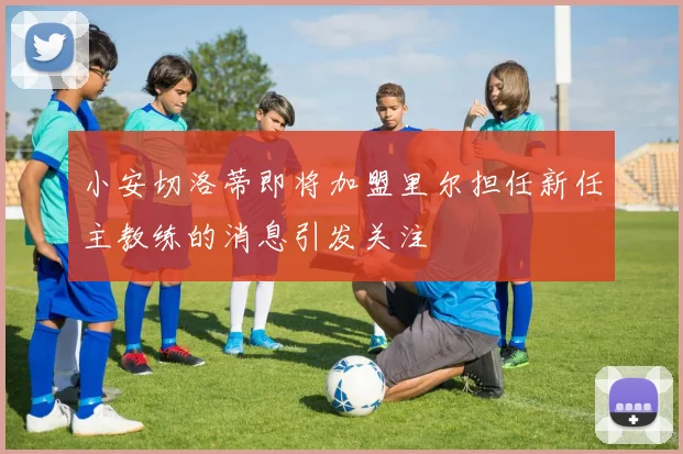 小安切洛蒂即将加盟里尔担任新任主教练的消息引发关注