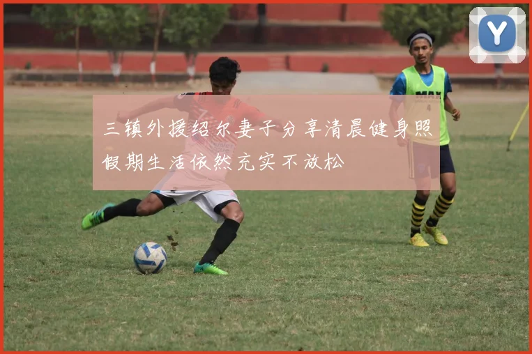 三镇外援绍尔妻子分享清晨健身照假期生活依然充实不放松