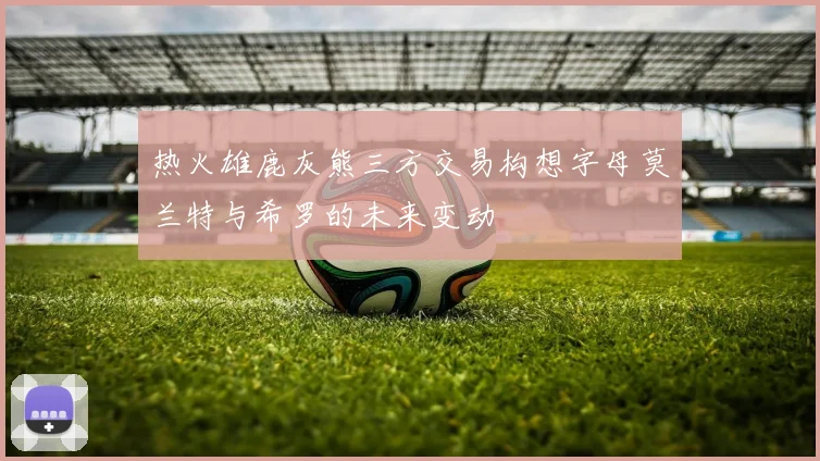 热火雄鹿灰熊三方交易构想字母莫兰特与希罗的未来变动
