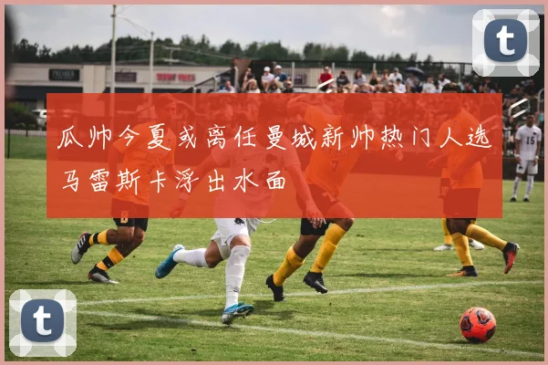 瓜帅今夏或离任曼城新帅热门人选马雷斯卡浮出水面